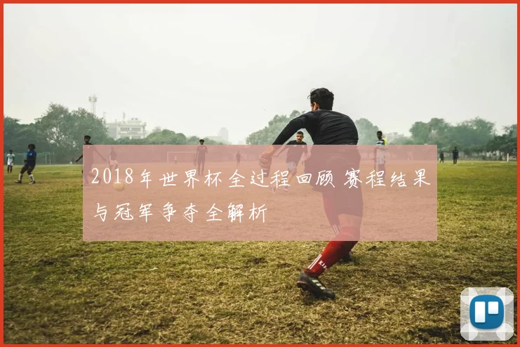 2018年世界杯全过程回顾 赛程结果与冠军争夺全解析