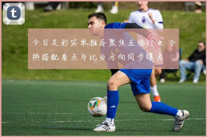今日足彩实单推荐聚焦五场对决 冷热搭配看点与比分方向同步曝光