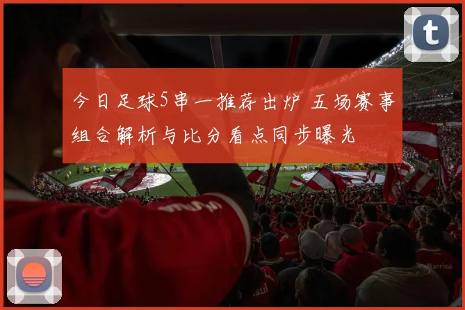 今日足球5串一推荐出炉 五场赛事组合解析与比分看点同步曝光