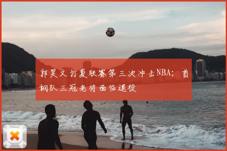 郭昊文打夏联赛第三次冲击NBA;首钢队三冠老将面临退役