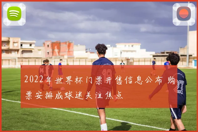 2022年世界杯门票开售信息公布 购票安排成球迷关注焦点