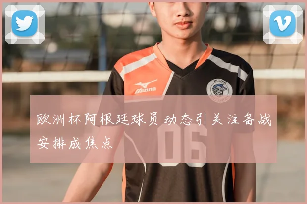 欧洲杯阿根廷球员动态引关注备战安排成焦点