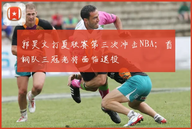 郭昊文打夏联赛第三次冲击NBA;首钢队三冠老将面临退役