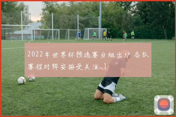 2022年世界杯预选赛分组出炉 各队赛程对阵安排受关注_1