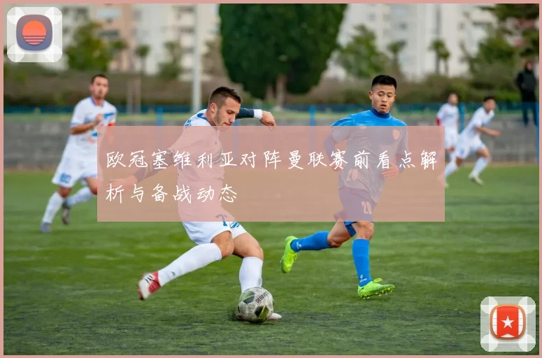 欧冠塞维利亚对阵曼联赛前看点解析与备战动态