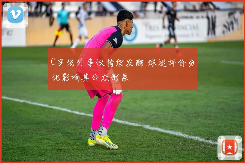 C罗场外争议持续发酵 球迷评价分化影响其公众形象