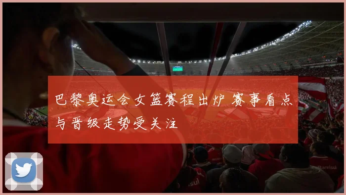 巴黎奥运会女篮赛程出炉 赛事看点与晋级走势受关注
