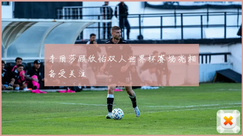 李丽莎顾欣怡双人世界杯赛场亮相备受关注