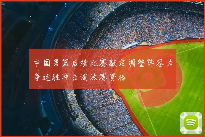 中国男篮后续比赛敲定调整阵容力争连胜冲击淘汰赛资格