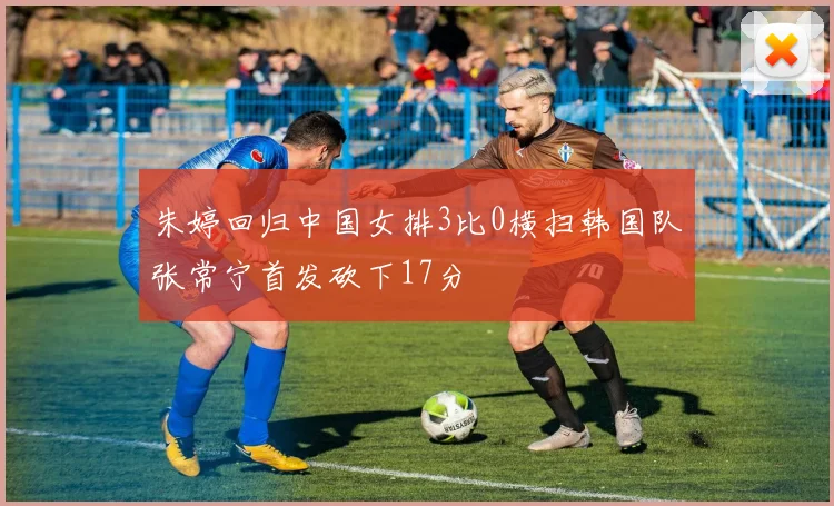 朱婷回归中国女排3比0横扫韩国队张常宁首发砍下17分