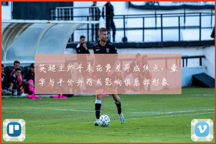 英超主帅手表花费差异成焦点，豪华与平价并存或影响俱乐部形象