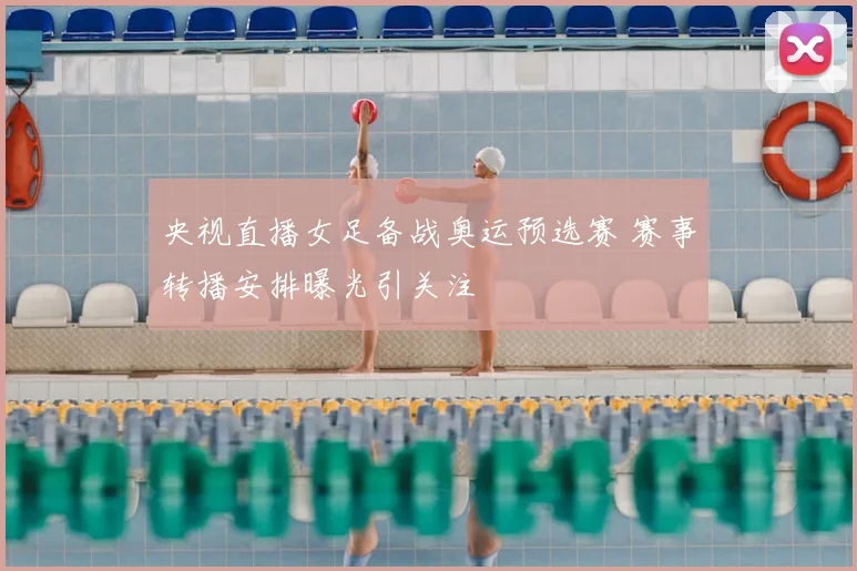 央视直播女足备战奥运预选赛 赛事转播安排曝光引关注