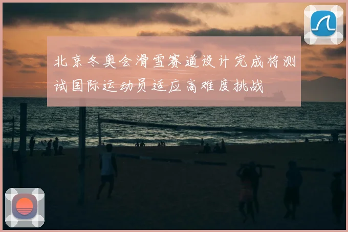 北京冬奥会滑雪赛道设计完成将测试国际运动员适应高难度挑战