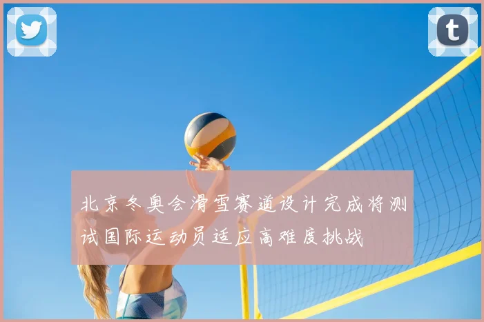 北京冬奥会滑雪赛道设计完成将测试国际运动员适应高难度挑战