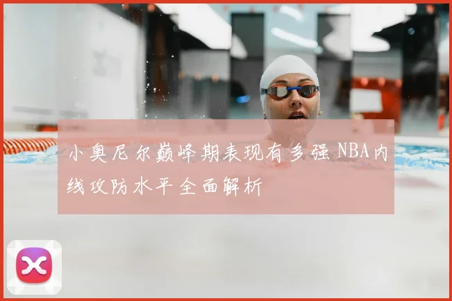 小奥尼尔巅峰期表现有多强 NBA内线攻防水平全面解析