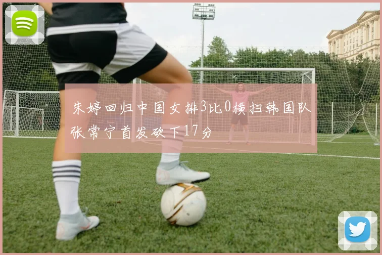 朱婷回归中国女排3比0横扫韩国队张常宁首发砍下17分