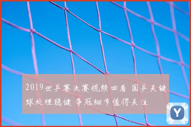 2019世乒赛决赛视频回看 国乒关键球处理稳健 争冠细节值得关注