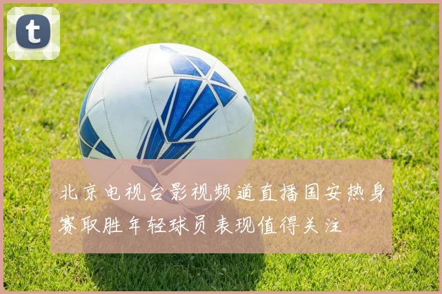 北京电视台影视频道直播国安热身赛取胜年轻球员表现值得关注