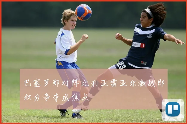 巴塞罗那对阵比利亚雷亚尔激战即积分争夺成焦点