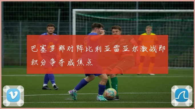 巴塞罗那对阵比利亚雷亚尔激战即积分争夺成焦点