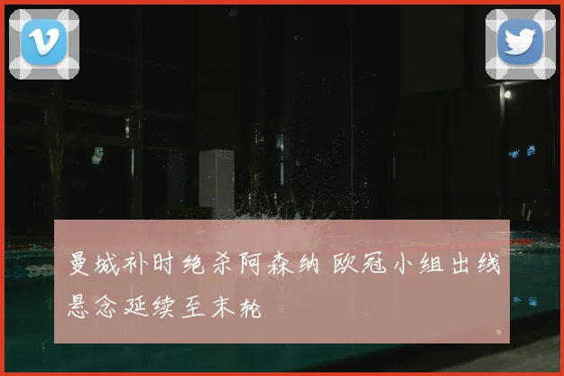 曼城补时绝杀阿森纳 欧冠小组出线悬念延续至末轮