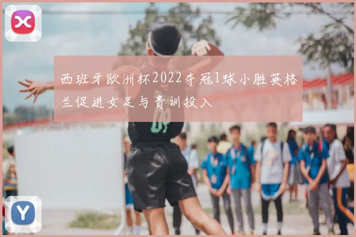 西班牙欧洲杯2022夺冠1球小胜英格兰促进女足与青训投入