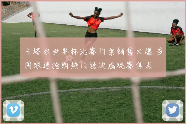 卡塔尔世界杯比赛门票销售火爆 多国球迷抢购热门场次成观赛焦点