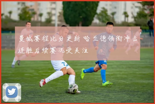 曼城赛程比分更新 哈兰德领衔冲击连胜后续赛况受关注