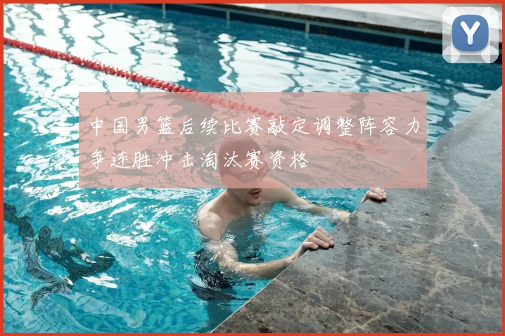 中国男篮后续比赛敲定调整阵容力争连胜冲击淘汰赛资格