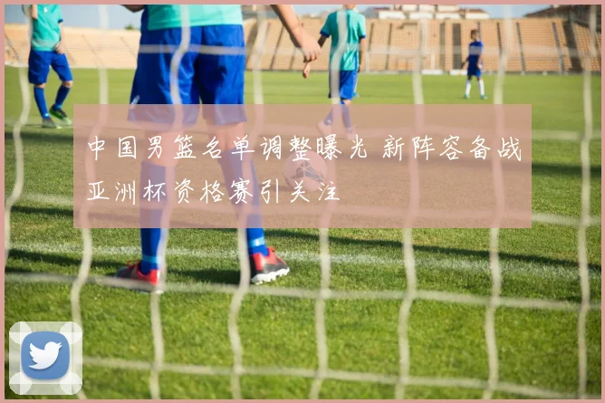 中国男篮名单调整曝光 新阵容备战亚洲杯资格赛引关注
