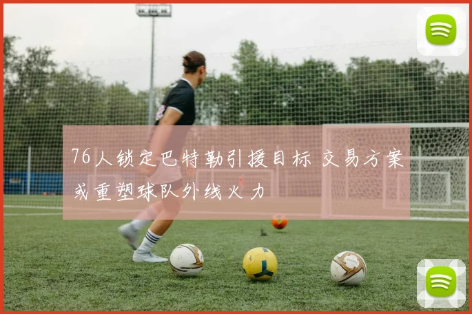 76人锁定巴特勒引援目标 交易方案或重塑球队外线火力